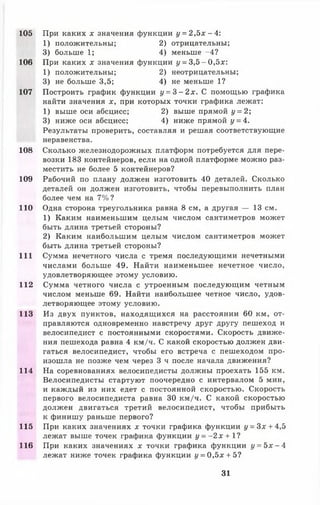 105
106
107
108
109
110
111
112
113
114
115
116
При каких * значения функции у = 2,5* -4 :
1) положительны; 2) отрицательны;
3) больше 1; 4) меньше -4?
При каких х значения функции у = 3,5 -0 ,5 * :
1) положительны; 2) неотрицательны;
3) не больше 3,5; 4) не меньше 1?
Построить график функции у = 3 - 2 х . С помощью графика
найти значения *, при которых точки графика лежат:
1) выше оси абсцисс; 2) выше прямой у = 2;
3) ниже оси абсцисс; 4) ниже прямой у = 4.
Результаты проверить, составляя и решая соответствующие
неравенства.
Сколько железнодорожных платформ потребуется для пере­
возки 183 контейнеров, если на одной платформе можно раз­
местить не более 5 контейнеров?
Рабочий по плану должен изготовить 40 деталей. Сколько
деталей он должен изготовить, чтобы перевыполнить план
более чем на 7%?
Одна сторона треугольника равна 8 см, а другая — 13 см.
1) Каким наименьшим целым числом сантиметров может
быть длина третьей стороны?
2) Каким наибольшим целым числом сантиметров может
быть длина третьей стороны?
Сумма нечетного числа с тремя последующими нечетными
числами больше 49. Найти наименьшее нечетное число,
удовлетворяющее этому условию.
Сумма четного числа с утроенным последующим четным
числом меньше 69. Найти наибольшее четное число, удов­
летворяющее этому условию.
Из двух пунктов, находящихся на расстоянии 60 км, от­
правляются одновременно навстречу друг другу пешеход и
велосипедист с постоянными скоростями. Скорость движе­
ния пешехода равна 4 км/ч. С какой скоростью должен дви­
гаться велосипедист, чтобы его встреча с пешеходом про­
изошла не позже чем через 3 ч после начала движения?
На соревнованиях велосипедисты должны проехать 155 км.
Велосипедисты стартуют поочередно с интервалом 5 мин,
и каждый из них едет с постоянной скоростью. Скорость
первого велосипедиста равна 30 км/ч. С какой скоростью
должен двигаться третий велосипедист, чтобы прибыть
к финишу раньше первого?
При каких значениях * точки графика функции у = 3х + 4,5
лежат выше точек графика функции у = - 2 х + 1?
При каких значениях * точки графика функции у = 5 * - 4
лежат ниже точек графика функции у = 0 ,5 *+ 5?
31
 
