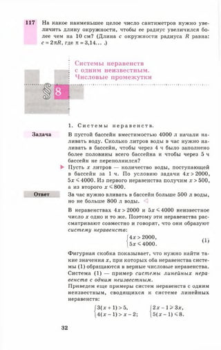 117 На какое наименьшее целое число сантиметров нужно уве­
личить длину окружности, чтобы ее радиус увеличился бо­
лее чем на 10 см? (Длина с окружности радиуса Я равна:
с = 2пИ, где л = 3,14... .)
Системы неравенств
с одним неизвестным.
Числовые промежутки
1. С и с т е м ы н е р а в е н с т в .
Задача В пустой бассейн вместимостью 4000 л начали на­
ливать воду. Сколько литров воды в час нужно на­
ливать в бассейн, чтобы через 4 ч было заполнено
более половины всего бассейна и чтобы через 5 ч
бассейн не переполнился?
► Пусть х литров — количество воды, поступающей
в бассейн за 1 ч. По условию задачи 4х>2000,
5х < 4000. Из первого неравенства получим х > 500,
а из второго х <800.
Ответ За час нужно вливать в бассейн больше 500 л воды,
но не больше 800 л воды.
В неравенствах 4х >2000 и 5х <4000 неизвестное
число х одно и то же. Поэтому эти неравенства рас­
сматривают совместно и говорят, что они образуют
систему неравенств:
|4х>2000, ...*
[5 * <4000. ' '
Фигурная скобка показывает, что нужно найти та­
кие значения х, при которых оба неравенства систе­
мы (1) обращаются в верные числовые неравенства.
Система (1) — пример системы линейных нера­
венств с одним неизвестным.
Приведем еще примеры систем неравенств с одним
неизвестным, сводящихся к системе линейных
неравенств:
|3(х + 1)>5,  2 х - 1 > 3 х ,
[ 4 ( х —1) > х - 2; 5(лг —1) < 8 .
32
 