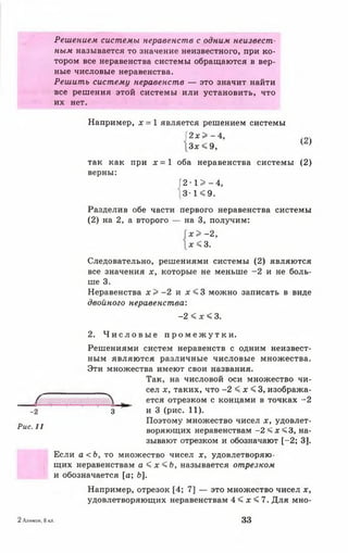 Решением системы неравенств с одним неизвест­
ным называется то значение неизвестного, при ко­
тором все неравенства системы обращаются в вер­
ные числовые неравенства.
Решить систему неравенств — это значит найти
все решения этой системы или установить, что
их нет.
Рис. 11
Например, х = 1 является решением системы
[ 2 х > - 4 , „
3 * < 9, ( )
так как при х = 1 оба неравенства системы (2)
верны:
Г2 - 1 > —4,
[3-1 < 9.
Разделив обе части первого неравенства системы
(2) на 2, а второго — на 3, получим:
х > - 2 ,
х « 3 .
Следовательно, решениями системы (2) являются
все значения х, которые не меньше -2 и не боль­
ше 3.
Неравенства х > -2 и х < 3 можно записать в виде
двойного неравенства:
-2 < х < 3.
2. Ч и с л о в ы е п р о м е ж у т к и .
Решениями систем неравенств с одним неизвест­
ным являются различные числовые множества.
Эти множества имеют свои названия.
Так, на числовой оси множество чи­
сел х, таких, что -2 < х < 3, изобража-
~ ется отрезком с концами в точках -2
-2 ‘ 3 и 3 (рис. 11).
Поэтому множество чисел х, удовлет­
воряющих неравенствам -2 < х < 3, на­
зывают отрезком и обозначают [ -2 ; 3].
Если а < Ь, то множество чисел х, удовлетворяю­
щих неравенствам а < х < Ь , называется отрезком
и обозначается [а; 6].
Например, отрезок [4; 7] — это множество чисел х,
удовлетворяющих неравенствам 4 < х < 7. Для мно-
2Алимов, 8 кл. 33
 