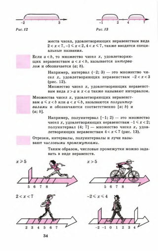 -2 3 -1 2 4 7
Рис. 12 Рис. 13
жеств чисел, удовлетворяющих неравенствам вида
2 < х < 7 , - К л: < 2 , 4 < л: < 7, также вводятся специ­
альные названия.
Если а < Ь , то множество чисел х, удовлетворяю­
щих неравенствам а < х < Ь , называется интерва­
лом и обозначается (а; Ь).
Например, интервал (-2 ; 3) — это множество чи­
сел х, удовлетворяющих неравенствам -2 < х < 3
(рис. 12).
Множество чисел х, удовлетворяющих неравенст­
вам вида х > а и х < а также называют интервалом.
Множества чисел х, удовлетворяющих неравенст­
вам а < х < Ь или а < х <Ь, называются полуинтер­
валами и обозначаются соответственно [а; Ь) и
Например, полуинтервал [-1 ; 2) — это множество
чисел х, удовлетворяющих неравенствам -1 < х < 2;
полуинтервал (4; 7] — множество чисел х, удов­
летворяющих неравенствам 4 < х < 7 (рис. 13).
Отрезки, интервалы, полуинтервалы и лучи назы­
вают числовыми промежутками.
Таким образом, числовые промежутки можно зада­
вать в виде неравенств.
(а; Ь].
34
 