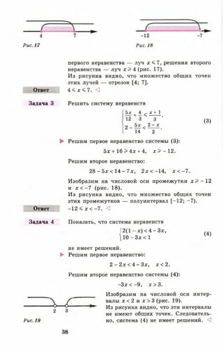 4
Рис. 17
7 -12
Рис. 18
-7
Ответ
Задача 3
первого неравенства — луч х < 7, решения второго
неравенства — луч х > 4 (рис. 17).
Из рисунка видно, что множество общих точек
этих лучей — отрезок [4; 7].
4 < х < 7 . <1
Решить систему неравенств
Ьх , 4 ^ х + 1
+ — Ч ------- .
12 3
2 - ^ <
3
2 -х
(3)
Ответ
14 2
► Решим первое неравенство системы (3):
5х + 16 > 4х + 4, х > - 1 2 .
Решим второе неравенство:
2 8 - 5 х < 1 4 - 7 х , 2 х < -14, х < - 7 .
Изобразим на числовой оси промежутки х > - 1 2
и х < - 7 (рис. 18).
Из рисунка видно, что множество общих точек
этих промежутков — полуинтервал [-12 ; -7 ).
-12 < х < -7 . <
Задача 4 Показать, что система неравенств
[2(1 - х) < 4 - Зх,
10 - Зх < 1
не имеет решений.
► Решим первое неравенство:
2 - 2 х < 4 - З х , х < 2.
Решим второе неравенство системы (4):
- З х < -9 , х > 3 .
(4)
Рис. 19
Изобразим на числовой оси интер­
валы х < 2 и х > 3 (рис. 19).
Из рисунка видно, что эти интервалы
не имеют общих точек. Следователь­
но, система (4) не имеет решений. <3
38
 