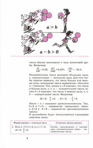число обычно записывают в виде десятичной дро­
би. Например:
— =0,25; _ о 257; ^ ^ = -32,4.
100 1000 10
Положительные числа называют большими нуля,
а отрицательные — меньшими нуля. Для того что­
бы коротко записать, что число больше или мень­
ше нуля, используют знаки неравенства > (больше)
и < (меньше). Так, запись а > 0 означает, что число
о больше нуля, т. е. а — положительное число; за­
пись Ь < 0 означает, что число Ь меньше нуля, т. е.
Ь — отрицательное число. Например:
25 > 0, - > 0 , - 21 < 0, - - < 0 .
7 3
Знаки > и < называют противоположными. Так,
5 > 0 и 7 > 0 — неравенства одинакового знака,
а 3 > 0 и - 2 < 0 — неравенства противоположных
знаков.
В дальнейшем будут использоваться следующие
свойства чисел:
Формулировка с помощью букв Словесная формулировка
1. Если а > 0 и Ь > 0, то а + Ь > 0,
аЬ> 0, “ >0.
ь
Сумма, произведение и частное
двух положительных чисел — по­
ложительные числа.
4
 