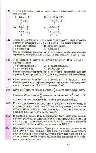 141 Найти все целые числа, являющиеся решениями системы
неравенств:
1) [ 0 , 2 х > - 1 , 2) [ 1 - 0 , 5 х > 0,
1;
х + 5 < 1
3 5
£ т ^ < 1 * 4>
х - 1 - X
^ ,
2 3 4 5
х + 1 ^ X
..... ^ и )
х ^ х + 4
2 5 .3 7
142 Указать значения х (если они существуют), при которых
значения функций у = 0,5х + 2 и у = 3 - 3 х одновременно:
1) положительны; 2) отрицательны;
3) больше 3; 4) меньше 3.
Ответ проиллюстрировать с помощью графиков данных
функций, построенных на одной координатной плоскости.
143 При каких х значения функций у = х - 2 и у = 0,5х + 1
одновременно:
1) неотрицательны; 2) неположительны;
3) не меньше 4; 4) не больше 4?
Ответ проиллюстрировать с помощью графиков данных
функций, построенных на одной координатной плоскости.
144 Одна сторона треугольника равна 5 м, а другая — 8 м.
Какой может быть третья сторона, если периметр треуголь­
ника: 1) меньше 22 м; 2) больше 17 м?
3 1
145 Если из — целого числа вычесть - его, то получится число,
2 4
3 1большее 29, а если из — этого же числа вычесть — его, то по-
2 3
лучится число, меньшее 29. Найти это целое число.
146 Если к удвоенному целому числу прибавить его половину, то
получится число, меньшее 92, а если из удвоенного этого же
целого числа вычесть его половину, то получится число,
большее 53. Найти это целое число.
147 В раствор объемом 8 л, содержащий 60% кислоты, начали
вливать раствор, содержащий 20% кислоты. Сколько можно
влить второго раствора в первый, чтобы смесь содержала
кислоты не больше 40%, но не меньше 30%?
148 Для получения крахмала берут рис и ячмень, причем ячме­
ня берут в 4 раза больше, чем риса. Сколько килограммов
риса и ячменя нужно взять, чтобы получить больше 63 кг,
но не больше 126 кг крахмала, если рис содержит 75% крах­
мала, а ячмень — 60%?
41
 