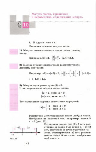 -2
Рис. 20
Модуль числа. Уравнения
и неравенства, содержащие модуль
1. М о д у л ь ч и с л а .
Напомним понятие модуля числа.
1) Модуль положительного числа равен самому
числу.
Например, |3|= 3, = |, |2,4| = 2,4.
2) Модуль отрицательного числа равен противопо­
ложному ему числу.
Например, |-2| = - ( - 2 ) = 2,
= -(-1 ,5 ) = 1,5.
■ ! Н - и л -
3) Модуль нуля равен нулю: |0|= 0.
Итак, определение модуля числа таково:
|а|= а, если а > О,
|а| = - а , если а < 0.
Это определение коротко записывают формулой:
а =
а , если а > 0,
- а , если а < О.
Рассмотрим геометрический смысл модуля числа.
Изобразим на числовой оси, например, точки 3
и -2 (рис. 20).
Из рисунка видно, что |3|= 3 есть рас-
21 |з | стояние от точки 0 до точки 3, |-2| = 2
есть расстояние от точки 0 до точки -2.
1----- 1------1-------- ► Итак, геометрически |а| есть расстоя-
0 3 ние от точки 0 до точки, изображаю­
щей число а.
42
 