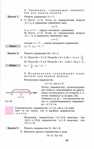 2. У р а в н е н и я , с о д е р ж а щ и е н е и з в е с т ­
н о е п о д з н а к о м м о д у л я .
Задача 1 Решить уравнение |лг|= 7.
► 1) Пусть х > 0 . Тогда по определению модуля
|х |= х, и уравнение принимает вид:
х = 7,
т. е. х = 7 — корень исходного уравнения.
2) Пусть х < 0 . Тогда по определению модуля
|х |= - х , и уравнение принимает вид:
- х = 7,
откуда х = - 7 — корень исходного уравнения.
Ответ *1 = 7 , х 2= - 7. <1
Задача 2 Решить уравнение |3* + 2|= 1.
► 1) Пусть 3 * + 2 > 0. Тогда Зх + 2 = 1,3* = -1 , х -
О
2) Пусть Зх + 2 < 0. Тогда Зх + 2 = -1 ,3 х = -3, х =
Ответ X; = , х 2= -1. <
о
Ы < а
Рис. 21
3. Н е р а в е н с т в а , с о д е р ж а щ и е н е и з ­
в е с т н о е п о д з н а к о м м о д у л я .
Рассмотрим неравенство
|ж| < а , где а >0.
Этому неравенству удовлетворяют
все точки х, находящиеся на рассто-
► янии, не большем а, от точки 0, т. е.
точки отрезка [ - а ; а] (рис. 21).
Отрезок [ - а ; а] — это множество чи­
сел х, удовлетворяющих неравенст­
ву - а < х < а .
Следовательно, неравенство |х < а , где а > 0, озна­
чает то же самое, что и двойное неравенство
- а < х < а .
Например, неравенство |х|<2,5 означает, что
- 2 , 5 < х < 2 , 5 ; неравенство |х|<3 означает, что
-3 < х < 3.
Задача 3 Решить неравенство |5- 3*|< 8.
► Запишем данное неравенство в виде
-8 < 5 - З х <8.
43
 