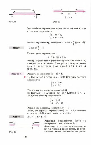 г
-1
-а о а
х>а
Рис. 22 Рис. 23
Ответ
Задача 4
Это двойное неравенство означает то же самое, что
и система неравенств:
-1 < х < 4 - . <3
3
Рассмотрим неравенство
х> а, где а > 0.
Этому неравенству удовлетворяют все ТОЧКИ X ,
находящиеся от точки 0 на расстоянии, не мень­
шем а, т. е. точки двух лучей х > а и х < - а
(рис. 23).
Решить неравенство |х - 11> 2.
► 1) Пусть х - 1 > 0. Тогда х - 1> 2. Получим систему
неравенств
Решая эту систему, находим х > 3.
2) Пусть х - 1 < 0. Тогда - ( х - 1) > 2, или х - 1 < - 2.
Получим систему неравенств
Решая эту систему, находим х < - 1.
Итак, во-первых, неравенство |х —11> 2 выполня­
ется при х > 3, а во-вторых, при х < - 1 .
5 - З х < 8 ,
5 - Зх > - 8.
Решая эту систему, находим - 1 < х < 4 - ^ (рис. 22).
О
х - 1>0,
х - 1 > 2.
х - 1 < 0,
Ответ х < - 1 , х > 3 . <3
Решения неравенства |х - 11> 2
изображены на рисунке 24.
Рис. 24
-1 3
Отметим, что если в неравенстве
|х |< а число а равно нулю, то нера­
венство имеет единственное реше-
44
 