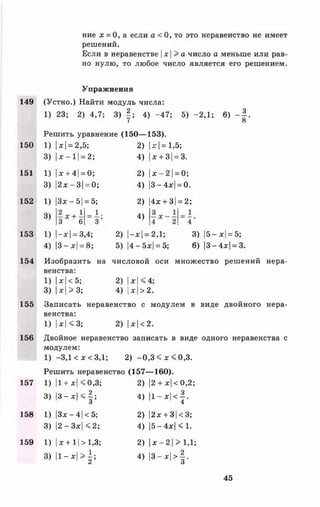 149
150
151
152
153
154
155
156
157
158
159
ние х = 0, а если а < 0, то это неравенство не имеет
решений.
Если в неравенстве |х |> а число а меньше или рав­
но нулю, то любое число является его решением.
Упражнения
(Устно.) Найти модуль числа:
1) 23; 2) 4,7; 3) § ; 4) -47; 5) -2,1 ; 6) - | .
I О
Решить уравнение (150— 153).
1) |*| = 2,5;
3) | * - 1 |= 2 ;
1) |* + 4| = 0;
3) |2*-3| = 0;
2) |дс|= 1,5;
4) |* + 3|= 3.
2) |jc—2 1= 0;
4) |3-4д:| = 0.
1)
3)
3* - 5| = 5;
1 ,
3'3 6
2)
4)
4х + 3|= 2;
1) |-*| = 3,4;
4) |3-*| = 8;
2) |-*| = 2,1;
5) |4-5*| = 5;
3) |5- *|=5;
6) |3-4*| = 8.
Изобразить на числовой оси множество решений нера­
венства:
1) I*| < 5; 2) 1*| <4;
3) |*| > 3; 4) |* |>2 .
Записать неравенство с модулем в виде двойного нера­
венства:
1) |*| <3 ; 2) |*| < 2.
Двойное неравенство записать в виде одного неравенства с
модулем:
1) -3,1 < *< 3 ,1 ; 2) - 0 , 3 < * < 0 , 3 .
Решить неравенство (157— 160).
1) |1+ *| <0,3;
3) | 3 -* | < | ;
1) |3* —4 1< 5;
3) |2 - 3*| < 2;
1) |* + 11> 1,3;
3) | 1 - * 1 > | ;
2) |2 +*| <0,2 ;
4) |1 *|<|.
2) |2* + 3|<3;
4) |5- 4*| < 1.
2) |* - 2 1> 1,1;
4) | 3 -* 1 > | .
45
 