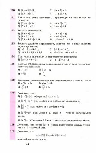 161
162
163
164
165
166
167
160
168
169
1) |4х- 3|>3; 2)|Зх + 2|>1;
3) |Зх-2|>4; 4) |4 -5 х|>4 .
Найти все целые значения х, при которых выполняется не­
равенство:
1) |5х- 2 1<8; 2) |5х + 3|<7;
3) |5- Зх| < 1; 4) |3- 4х| < 3.
Решить неравенство:
1) |2х-3|>5; 2) |3х- 11<4;
3) |1- Зх| < 1; 4) |3- 2х| > 3;
5) |0,3 - 1,3х| < 2,3; 6) |1,2 - 0,8х| > 2,8.
Решить двойное неравенство, записав его в виде системы
двух неравенств:
1) -3 < 2х - 9 < 1; 2) 3 < Зх + 1 < 5;
3) -4 < 1—0,2х < 1,2; 4) -3 « 2 + 1,5х < - 2,5.
При каких значениях х выполняется равенство:
1) |х + 3|= х + 3; 2) |х —2 1= 2 - х?
Пусть а < 0. Выяснить, положительно или отрицательно зна­
чение выражения:
1) а-|а|; 2) |-а|-а;
3) а 2|а|; 4) М .
а6
Выяснить, положительно или отрицательно число а, если:
1) а 3|а|<0; 2) а|а|2 >0 ;
3) >0 ; 4) ^ < 0 .
|а| а
Доказать, что:
1) |а •&|= |а| ■|&| при любых а и Ь;
2) |а"| = |а|я при любом а и любом натуральном п ;
3)
а
•р-т при любом а и любом Ь * 0;
| о |
4) |ап|= а п при любом а, если п — четное натуральное
число;
5) ап = - а п, если а < 0 и п — нечетное натуральное число.
Доказать, что число а —Ь равно расстоянию между точка­
ми а и Ь числовой оси.
Доказать, что
||а|-|&|| <|а + Ь| <|а| + |&|
для любых чисел а и Ь.
46
 