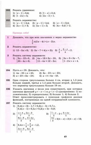 182 Решить уравнение:
1) |ж- 11= 3,4; 2) |1- *| = 2,4;
3) |1-2ж| = 5; 4) | 3 * - 2 1= 1.
183 Решить неравенство:
1) |* - 11< 3,4; 2) |* - 11> 3,4; 3) |* - 11< 3,4;
4) |2* + 1| > 3; 5) |5*+1|<3; 6) |4* - 0, 8| >2.
Проверь себя!
1 Доказать, что при всех значениях * верно неравенство
2 Решить неравенство:
1) 12 - 5* > 0; 2) 3 * - 7 < 4 (* + 2); 3) | + ^-=-^<2.
3 Решить систему неравенств:
1) ГЗ* - 13 > 0, 2) J4x - 13 > 3 * - 10, 3) f5 * + 3 < 3 * - 7,
[ 2 5 - 4 * > 0; [ 1 1 - 4 * < 1 2 - 3 * ; j l - 2 * > * + 4.
184 Пусть а < 2Ь. Доказать, что:
1) 4 а - 2 Ь < а + 4Ь; 2) За - 2 Ь < а +2 Ь;
3) а + 2Ь > За - 2Ь; 4) а + Ь > 4а - 56.
185 Одна сторона треугольника больше 4 см, вторая в 1,5 раза
больше первой, третья в 1,5 раза больше второй. Доказать,
что периметр треугольника больше 19 см.
186 Указать значения * (если они существуют), при которых
значения функций у = - х + 1 и у = * + 2 одновременно: 1) по­
ложительны; 2) отрицательны; 3) больше 1; 4) больше 2.
Ответ проиллюстрировать с помощью графиков данных
функций, построенных на одной координатной плоскости.
187 Решить систему неравенств:
i * ( 2 * - 4 ) > ( * - 2 ) * .
а
бдг - 8 , 3 + 5х 5х
3 4 3
3) — ^ - 3<
2
5х
3 + 4х
5
- + 5 ( 4 - * ) > 2 ( 4 - * ) + 13;
3
4) [0 ,4 * + ! < | * - 1 , 2 ,
2х + 9 > э х - 3
7 4
49
 