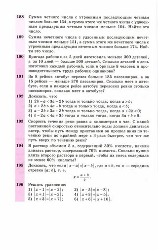 188 Сумма четного числа с утроенным последующим четным
числом больше 134, а сумма этого же четного числа с удвоен­
ным предыдущим четным числом меньше 104. Найти это
число.
189 Сумма нечетного числа с удвоенным последующим нечет­
ным числом меньше 151, а сумма этого же нечетного числа с
утроенным предыдущим нечетным числом больше 174. Най­
ти это число.
190 Бригада рабочих за 5 дней изготовила меньше 300 деталей,
а за 10 дней — больше 500 деталей. Сколько деталей в день
изготовил каждый рабочий, если в бригаде 8 человек и про­
изводительность труда рабочих одинакова?
191 За 8 рейсов автобус перевез больше 185 пассажиров, а за
15 рейсов — меньше 370 пассажиров. Сколько мест в авто­
бусе, если в каждом рейсе автобус перевозил ровно столько
пассажиров, сколько мест в автобусе?
192 Доказать, что:
1) 2Ь - а < 3 а - 2Ь тогда и только тогда,когда а > Ь;
2) а + 2Ь > 4а - Ь тогда и только тогда, когда а <Ь;
3) а - 2Ь > За + 2Ь тогда и только тогда,когда а + 2Ь <
4) b - 2 а <4а +ЗЬ тогда и только тогда,когда За + b > 0
193 Скорость течения реки равна а километрам в час. С какой
постоянной скоростью относительно воды должен двигаться
катер, чтобы путь между пристанями он прошел вниз по те­
чению реки по крайней мере в 3 раза быстрее, чем тот же
путь вверх по течению реки?
194 В раствор объемом 5 л, содержащий 30% кислоты, начали
вливать раствор, содержащий 70% кислоты. Сколько нужно
влить второго раствора в первый, чтобы их смесь содержала
не менее 60% кислоты?
195 Доказать, что если |х - а =| х - Ь |, где а < Ь, то х — середина
отрезка [а; Ь], т. е.
х =
2
196 Решить уравнение:
1) | х - 1 =  х - 2  ; 2) |х-5| = х - 8 | ;
3) |х + 1 Н * - 2 | ; 4) 1* + 8|= х —51;
5) х + 3 =|х + 7|; 6) |х + 6 1= х + 1 0 1
 
