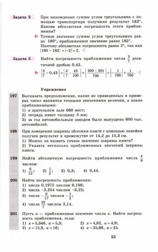 Задача 2 При нахождении суммы углов треугольника с по­
мощью транспортира получили результат 182°.
Какова абсолютная погрешность этого прибли­
жения?
► Точное значение суммы углов треугольника рав­
но 180°, приближенное значение равно 182°.
Поэтому абсолютная погрешность равна 2°, так как
1180 - 1821= |—2 1= 2. <1
з
Задача 3 Найти погрешность приближения числа - деся­
тичной дробью 0,43.
- и «
700
- - 0 , 4 3
= 3 43 _ 300 - 301 _ 1
7 7 100 700 700
Упражнения
197 Высказать предположение, какие из приведенных в приме­
рах чисел являются точными значениями величин, а какие
приближенными:
1 ) в зрительном зале 660 мест;
2 ) тетрадь имеет толщину 3 мм;
3) за год автомобильным заводом было выпущено 600 тыс.
автомобилей.
198 При измерении ширины обложки книги с помощью линейки
получен результат в промежутке от 14,2 до 14,3 см.
1) Можно ли назвать точное значение ширины книги?
2) Указать несколько приближенных значений ширины
книги.
4
199 Найти абсолютную погрешность приближения числа -
числом:
Х) 2) Ь 3) 0,3; 4) °’44-
200 Найти погрешность приближения:
1) числа 0,1975 числом 0,198;
2) числа -3,254 числом -3,25;
8 1
3) чи сла чи слом ——;
22
4) числа — числом 3,14.
201 Пусть а — приближенное значение числа *. Найти погреш­
ность приближения, если:
1) * = 5,346, а =5,3; 2) * = 4,82, а =4,9;
3) * = 15,9, а = 16; 4) * = 25,08, а= 25.
53
 