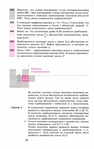 202 Известно, что сумма внутренних углов четырехугольника
равна 360°. При нахождении суммы внутренних углов четы­
рехугольника с помощью транспортира получили результат
363°. Чему равна погрешность приближения?
203 С помощью графиков прямых г/=7лг + 9 и (/ = 1 получили, что
эти прямые пересекаются в точке с абсциссой, равной —1 .
Чему равна погрешность этого приближения?
204 Верно ли, что десятичная дробь 0,33 является приближен­
ным значением числа с абсолютной погрешностью, мень­
шей 0 ,0 1 ?
205 Приближенное значение числа х равно 2,4, абсолютная по­
грешность меньше 0,1. Найти промежуток, в котором за­
ключено точное значение х.
206 Пусть 7,43 — приближенное значение числа х, а абсолютная
погрешность приближения меньше 0,01. В каком промежут­
ке заключено точное значение числа х ?
г
Во многих случаях точное значение величины не­
известно, и тогда абсолютную погрешность прибли­
жения найти нельзя. Тем не менее часто удается
дать оценку абсолютной погрешности, если изве­
стны приближения с избытком и с недостатком.
Задача 1 В комнатном термометре верхний конец столбика
жидкости находится между отметками 21 и 22 °С.
В качестве приближенного значения температуры
взяли величину 21,5 °С. Оценить абсолютную по­
грешность приближения указанного измерения.
► Точное значение температуры t неизвестно, однако
можно утверждать, что 2 1 < * < 2 2 .
Чтобы получить оценку разности между точным
значением температуры и приближенным, т. е.
разности £-21,5, вычтем из каждой части этого
двойного неравенства число 21,5.
54
 
