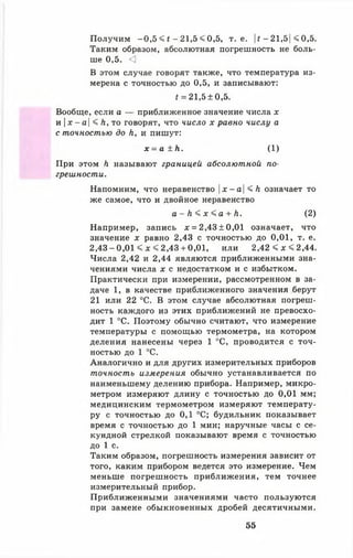 Получим -0 ,5 < t - 21,5 < 0,5, т. е. |f - 21,5| < 0,5.
Таким образом, абсолютная погрешность не боль­
ше 0,5. <]
В этом случае говорят также, что температура из­
мерена с точностью до 0,5, и записывают:
t =21,5±0,5.
Вообще, если а — приближенное значение числа х
и |х - а| < Л, то говорят, что число х равно числу а
с точностью до h, и пишут:
х = а ± h. ( 1 )
При этом h называют границей абсолютной по­
грешности.
Напомним, что неравенство | *-а | < h означает то
же самое, что и двойное неравенство
а - h < х < а + h. (2 )
Например, запись х = 2,43±0,01 означает, что
значение х равно 2,43 с точностью до 0,01, т. е.
2,43 - 0,01 < д: < 2,43 + 0,01, или 2,42 < х « 2,44.
Числа 2,42 и 2,44 являются приближенными зна­
чениями числа х с недостатком и с избытком.
Практически при измерении, рассмотренном в за­
даче 1 , в качестве приближенного значения берут
21 или 22 °С. В этом случае абсолютная погреш­
ность каждого из этих приближений не превосхо­
дит 1 °С. Поэтому обычно считают, что измерение
температуры с помощью термометра, на котором
деления нанесены через 1 °С, проводится с точ­
ностью до 1 °С.
Аналогично и для других измерительных приборов
точность измерения обычно устанавливается по
наименьшему делению прибора. Например, микро­
метром измеряют длину с точностью до 0 ,0 1 мм;
медицинским термометром измеряют температу­
ру с точностью до 0,1 °С; будильник показывает
время с точностью до 1 мин; наручные часы с се­
кундной стрелкой показывают время с точностью
до 1 с.
Таким образом, погрешность измерения зависит от
того, каким прибором ведется это измерение. Чем
меньше погрешность приближения, тем точнее
измерительный прибор.
Приближенными значениями часто пользуются
при замене обыкновенных дробей десятичными.
55
 