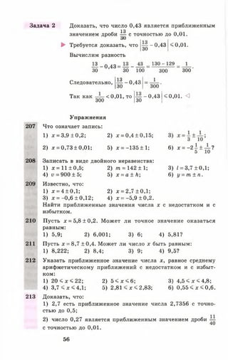 Задача 2 Доказать, что число 0,43 является приближенным
13
значением дроби — с точностью до 0 ,0 1 .
оО
► Требуется доказать, что
Вычислим разность
— -0 ,4 3
30
< 0,01.
I 3_о 43= — - — = 130~129= _1_
30 ’ 30 100 300 300'
-5?~0’4330
Следовательно,
Так как — < 0,01, то
300
1
300'
— - 0,43
30
<0,01. <3
207
Упражнения
Что означает запись:
1) х = 3,9 ± 0,2; 2) х = 0,4 ± 0,15;
2) х = 0,73 ±0,01; 5) х = -135 ± 1; 6 ) * = - 2 1 ± ± ?
208
209
3) I = 3,7 ± 0,1;
6 ) у = т ± п .
210
211
212
213
Записать в виде двойного неравенства:
1) х = 11 ± 0,5; 2) т = 142 ± 1;
4) у = 900 ±5 ; 5) х = а ± Л ;
Известно, что:
1) х = 4 ±0 ,1 ; 2) х = 2,7 ± 0,1;
3) х = -0,6 ± 0,12; 4) х = -5,9 ±0,2.
Найти приближенные значения числа х с недостатком и с
избытком.
Пусть х = 5,8 ±0,2. Может ли точное значение оказаться
равным:
1) 5,9; 2) 6,001; 3)6 ; 4) 5,81?
Пусть х = 8,7 ±0,4. Может ли число х быть равным:
1) 8,222; 2) 8,4; 3)9; 4) 9,5?
Указать приближенное значение числа х, равное среднему
арифметическому приближений с недостатком и с избыт­
ком:
1) 2 0 < х < 2 2 ; 2) 5 < х < 6 ; 3) 4 ,5 < х < 4 ,8 ;
4) 3,7 < х < 4,1; 5) 2,81 < х < 2,83; 6 ) 0,55 < * < 0,6.
Доказать, что:
1) 2,7 есть приближенное значение числа 2,7356 с точно­
стью до 0,5;
2) число 0,27 является приближенным значением дроби —
40
с точностью до 0 ,0 1 .
56
 