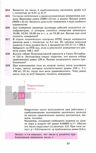 214
215
216
217
218
219
Является ли число 4 приближенным значением дроби 4,3
с точностью до 0,5? до 0,1?
Согласно оптическим и радиолокационным измерениям диа­
метр Меркурия равен (4880 ± 2 ) км, а радиус Венеры равен
(6050 ± 5) км. Записать результат измерения в виде двойного
неравенства.
Для измерения диаметра цилиндра рабочий пользуется ка­
либрометром, в котором имеются отверстия диаметром
10,00; 10,04; 10,08 мм и т. д. до 10,56 мм. Какова при этом
точность измерения?
В отделе технического контроля (ОТК) завода измеряется
диаметр вала с точностью до 0,1 мм. По таблице допусков
диаметр с1 вала должен быть в промежутке 167,8 <с1 < 168,2.
Забракует ли ОТК вал, если в результате измерения его диа­
метр равен 168,1 мм?
Высота собора Петропавловской крепости в Санкт-Петербур-
ге 122 м. Экскурсовод сказал туристам, что высота собора
приближенно равна 120 м. Какова погрешность такого при­
ближения?
При взвешивании тела на вторую чашку весов положили
4 гири, массы которых соответственно равны 100 г, 2 г,
100 мг, 10 мг, после чего весы уравновесились. Чему равна
масса тела (в мг)? Оценить точность измерения.
^ Округление
• чисел
Округление чисел используется при действиях с
приближенными значениями различных величин
во многих практических задачах математики, фи­
зики, техники.
Например, ускорение свободного падения на уров­
не моря и широте 45° равно 9,80665 м/с2. Обычно
это число округляют до десятых: 9,8. При этом пи­
шут: g ~ 9,8 (читается « ё приближенно равно 9,8»).
Запись х ~ а означает, что число а является при­
ближенным значением числа х.
57
 