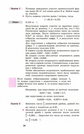 Задача 1 Площадь земельного участка прямоугольной фор­
мы равна 25 м2, его длина равна 8 м. Найти шири­
ну участка.
► Пусть ширина участка равна I метров, тогда
1= 25:8 = 3,125.
Ответ 3,125 м. <1
Полученную ширину участка на практике округ­
лили бы до десятых, т. е. полагали бы, что I ~ 3,1.
Рассмотрим правило округления чисел на следую­
щем примере. Пусть требуется округлить число
3,647 до сотых. Для округления с недостатком
отбросим последнюю цифру 7, в результате полу­
чим 3,64.
Для округления с избытком отбросим последнюю
цифру 7, а предпоследнюю увеличим на единицу.
В результате получим 3,65.
В первом случае абсолютная погрешность округле­
ния равна |3,647 - 3,64| = 0,007.
Во втором случае абсолютная погрешность равна
|3,647-3,65| = 0,003.
Во втором случае погрешность приближения мень­
ше, чем в первом случае. Следовательно, в рассмат­
риваемом примере наилучшим является округле­
ние с избытком.
Чтобы абсолютная погрешность приближения при
округлении положительных чисел была наимень­
шей, пользуются следующим правилом:
Если первая отбрасываемая цифра меньше 5,
то нужно округлять с недостатком, а если эта
цифра больше или равна 5, то нужно округлять с
избытком.
Например, при округлении до десятых получаем:
3,647 ~ 3,6, 2,658 —2,7;
при округлении до сотых получаем:
0,6532-0,65, 9,0374-9,04.
о
Задача 2 Заменить число - десятичной дробью, равной это­
му числу с точностью до 0 ,0 1 .
► Запишем результат деления 2 на 7 в виде деся­
тичной дроби с тремя знаками после запятой:
9
у = 0,285.... Округляя это число до сотых, получа­
ем ~ —0,29. <]
58
 