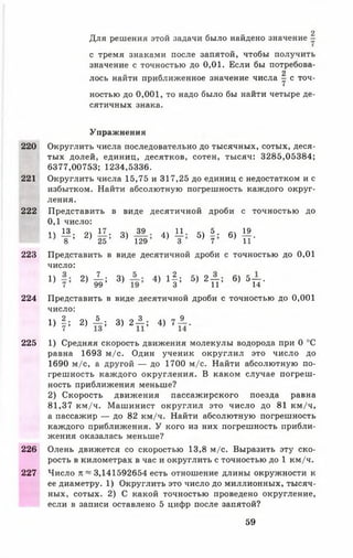 220
221
222
223
224
225
226
227
Для решения этой задачи было найдено значение -
с тремя знаками после запятой, чтобы получить
значение с точностью до 0,01. Если бы потребова­
лось найти приближенное значение числа | с точ­
ностью до 0 ,0 0 1 , то надо было бы найти четыре де­
сятичных знака.
2
Упражнения
Округлить числа последовательно до тысячных, сотых, деся­
тых долей, единиц, десятков, сотен, тысяч: 3285,05384;
6377,00753; 1234,5336.
Округлить числа 15,75 и 317,25 до единиц с недостатком и с
избытком. Найти абсолютную погрешность каждого округ­
ления.
Представить в виде десятичной дроби с точностью до
0 ,1 число:
1Ч 13 17. 39 лх 11. 5. 19
Т ; 2) 25 3) 129 4) Т 5) 7 6) ТГ
Представить в виде десятичной дроби с точностью до 0,01
число:
Х) 2) к ' 3) 4) 11 : 5) 2п : 6) 5П-
Представить в виде десятичной дроби с точностью до 0,001
число:
1 ) | ; 2 ) А ; 3) 2 ± ; 4) 7 ± .
1) Средняя скорость движения молекулы водорода при 0 °С
равна 1693 м/с. Один ученик округлил это число до
1690 м/с, а другой — до 1700 м/с. Найти абсолютную по­
грешность каждого округления. В каком случае погреш­
ность приближения меньше?
2) Скорость движения пассажирского поезда равна
81,37 км/ч. Машинист округлил это число до 81 км/ч,
а пассажир — до 82 км/ч. Найти абсолютную погрешность
каждого приближения. У кого из них погрешность прибли­
жения оказалась меньше?
Олень движется со скоростью 13,8 м/с. Выразить эту ско­
рость в километрах в час и округлить с точностью до 1 км/ч.
Число п ~ 3,141592654 есть отношение длины окружности к
ее диаметру. 1) Округлить это число до миллионных, тысяч­
ных, сотых. 2) С какой точностью проведено округление,
если в записи оставлено 5 цифр после запятой?
59
 