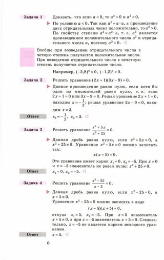 Задача 1 Доказать, что если а < 0, то а 2> 0 и а 3< 0.
► По условию а < 0. Так как а2= а- а, а произведение
двух отрицательных чисел положительно, то а2> 0.
По свойству степени а 3= а 2-а, т. е. а3 является
произведением положительного числа а2 и отрица­
тельного числа а, поэтому а 3<0 . <]
Вообще при возведении отрицательного числа в
четную степень получается положительное число.
При возведении отрицательного числа в нечетную
степень получается отрицательное число.
Например, (-2 ,8 )б>0 , (-1 ,2 )5<0.
Решить уравнение ( 2 х + 1)(3х - 9) =0.
► Данное произведение равно нулю, если хотя бы
один из множителей равен нулю, т. е. если
2 х + 1 = 0 или Зх - 9 = 0. Решая уравнение 2х + 1 = 0,
Задача 2
1
Ответ
Задача 3
находим х = ■
дим х = 3.
х ~ ~ 2 * х 2= 3.
Решить уравнение
; решая уравнение З х - 9 = 0 , нахо-
Xі + Ъх
= 0.
Ответ
Задача 4
х * + 25
► Данная дробь равна нулю, если х 2+ 5х = 0, а
х 2+ 2 5 *0 . Уравнение х 2+ 5х = 0 можно записать
так:
д:(х + 5) = 0.
Это уравнение имеет корни х х= 0, х2= -5. При х = 0
и х = -5 знаменатель не равен нулю: х 2+ 25 * 0.
х х= 0, х 2= -5. <]
Решить уравнение = 0 .
Ответ
х + 5
► Данная дробь равна нулю, если я2-2 5 = 0, а
х + 5 *0 .
Уравнение х2-2 5 = 0 можно записать в виде
(х - 5) ( х + 5) = 0,
откуда ^ = 5, х 2= -5. При х = 5 знаменатель
х + 5 * 0, а при х = -5 знаменатель х + 5 = 0. Следова­
тельно, х = -5 не является корнем исходного урав­
нения.
х = 5. <3
6
 
