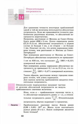 Относительная
погрешность
Для сравнения точности некоторых приближений
одной и той же величины используется абсолютная
погрешность. Если же сравниваются точности при­
ближения различных величин, то абсолютной по­
грешности недостаточно.
Например, расстояние от Москвы до Санкт-Петер-
бурга равно (650 ± 1) км. Длина карандаша равна
(21,3±0,1) см. Абсолютная погрешность в первом
случае не больше 1 км, а во втором — не больше
1 мм. Означает ли это, что длина карандаша изме­
рена точнее, чем расстояние от Москвы до Санкт-
Петербурга?
При измерении расстояния от Москвы до Санкт-
Петербурга абсолютная погрешность не превышает
1 км на 650 км, что составляет •100% ~ 0,15%
измеряемой величины.
При измерении длины карандаша абсолютная по­
грешность не превышает 0,1 см на 21,3 см, что со­
ставляет — 100% ~ 0,47% измеряемой величины.
Таким образом, расстояние между городами изме­
рено точнее, чем длина карандаша.
Для оценки качества приближения вводится отно­
сительная погрешность.
Относительной погрешностью называют частное
от деления абсолютной погрешности на модуль
приближенного значения величины.
Итак, если а — приближенное значение числа х,
то абсолютная погрешность равна |х - а, а относи­
тельная погрешность равна . Относительную
М
погрешность обычно выражают в процентах.
Задача Приближенное значение массы Земли равно
(5,98 ± 0,01) • 1024 кг. Масса пули охотничьего
ружья равна (9 ± 1) г. Какое измерение является
более точным?
60
 