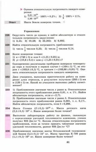 ► Оценим относительную погрешность каждого изме­
рения:
1) 0,01 1024 • 100% ~ 0,2%; 2) I • 100% « 11%.
5,98 Ю24 9
Ответ Масса Земли измерена точнее. <1
Упражнения
228 Округлить число до единиц и найти абсолютную и относи­
тельную погрешность округления:
1) 3,45; 2) 10,59; 3) 23,263; 4) 0,892.
229 Найти относительную погрешность приближения:
1) числа числом 0,33; 2) числа | числом 0,14.
230 Какое измерение точнее:
1) а =(750 ± 1) м или Ь = (1,25± 0,01) м;
2) р = (10,6 ± 0,1) с или <7 =(1,25 ±0,01) с?
231 Одновременно различными приборами измерили температу­
ру пара и получили в первом случае £= (1 0 4 ± 1) °С, во вто­
ром <= (103,8 ± 0,1) °С, в третьем £= (103,86 ± 0,01) °С. Оце­
нить относительную погрешность каждого измерения.
232 Двое учащихся, выполняя практическую работу на изме­
рение длин отрезков, в результате получили (203 ± 1 ) мм
и (120 ± 1) см. Какой из учащихся выполнил работу качест­
веннее?
233 1) Приближенное значение числа х равно а. Относительная
погрешность этого приближения равна 0,01, т. е. 1%. Найти
абсолютную погрешность, если а = 2,71.
2) Приближенное значение числа х равно Ь. Относительная
погрешность этого приближения равна 0 ,0 0 1 , т. е. 0 ,1 %.
Найти абсолютную погрешность, если 6 = 0,398.
234 Масса Солнца (2 ± 0 ,1 )-1 0 33 г. Масса детского мяча
(2 ,5 ± 0 ,1 )-102 г. Какое измерение более точное?
235 Выполняя лабораторную работу по физике, связанную
с определением удельной теплоемкости алюминия, ученик
получил 922 Дж/кг °С. Какова относительная погрешность
приближения, если за точное принять табличное значение
удельной теплоемкости, равное 920 Дж/кг °С?
236 Приближенное значение массы Останкинской телевизион­
ной башни (5,5 ± 0,1) ■107 кг. Масса трактора К-700 равна
(1,1 ± 0,1) • 104 кг. Какое измерение более точное?
61
 
