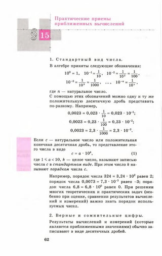 Практические приемы
приближенных вычислений
1. С т а н д а р т н ы й в ид ч и с л а .
В алгебре приняты следующие обозначения:
1 0 ° = 1 , 1 0 -! = — , ю-2= Д- =— ,
10 1 0 2 100
10-3= — = — , ...,10-" = — ,
1 0 3 1000 1 0 "
где п — натуральное число.
С помощью этих обозначений можно одну и ту же
положительную десятичную дробь представить
по-разному. Например,
0,0023 = 0,023 • = 0,023 • 1 0 1;
0,0023 = 0,23 • — = 0,23 • 10~2;
100
0,0023 = 2,3 • = 2,3 ■ 10~3.
Если с — натуральное число или положительная
конечная десятичная дробь, то представление это­
го числа в виде
с = а - 1 0 *, ( 1 )
где 1 < а < 1 0 , И — целое число, называют записью
числа с в стандартном виде. При этом число к на­
зывают порядком числа с.
Например, порядок числа 324 = 3,24 • 102 равен 2;
порядок числа 0,0073 = 7,3 • 10' 3 равен -3 ; поря­
док числа 6 ,8 = 6 ,8 • 10° равен 0. При решении
многих теоретических и практических задач (осо­
бенно при оценке, сравнении результатов вычисле­
ний и измерений) важно знать порядок исполь­
зуемых чисел.
2. В е р н ы е и с о м н и т е л ь н ы е ц и ф р ы .
Результаты вычислений и измерений (которые
являются приближенными значениями) обычно за­
писывают в виде десятичных дробей.
62
 