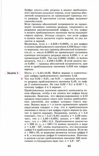 Задача 1
Цифру какого-либо разряда в записи приближен­
ного значения называют верной, если граница абсо­
лютной погрешности не превосходит единицы это­
го разряда. В противном случае цифру называют
сомнительной.
Если граница абсолютной погрешности не превос­
ходит половины единицы разряда, следующего за
разрядом рассматриваемой цифры, то эту цифру
в записи приближенного значения числа называют
строго верной. Отсюда следует, что если цифра
в записи числа является строго верной, то она яв­
ляется и верной.
Например, если х = 4,056 ± 0,0005, то все цифры
в записи приближенного значения 4,056 будут стро­
го верными, так как граница абсолютной погрешно­
сти (т. е. число 0,0005) не превосходит половины
единицы последнего разряда числа 4,056, т. е. не
превосходит 0,001. Так как 0,0005<0,001, то можно
записать, что х = 4,056 ±0,001. В этой записи чис­
ло 0 ,0 0 1 — граница абсолютной погрешности, при
этом в приближенном значении 4,056 все цифры
верные.
Пусть х = 5,43 ±0,02. Найти верные и сомнитель­
ные цифры приближенного значения 5,43.
► Так как 0,02 > 0,01, где 0,01 — единица последне­
го разряда приближенного значения 5,43, то циф­
ра 3 сомнительная. Но уже 0,02 < 0,1 и 0,02 < 1,
поэтому цифры 4 и 5 верные. <1
Приближенные значения принято записывать та­
ким образом, чтобы в их записи все цифры были
верными. Заметим, что сформулированное в §13
правило округления чисел дает запись приближен­
ных значений, все цифры которых строго вер­
ные. Запись вида х ~ а после применения правил
округления говорит о том, что в приближенном
значении а числа х все цифры строго верные (а зна­
чит и просто верные). Например, запись х ~ 5,6
означает, что х = 5,6 ±0,05; запись х ~ 5,60 озна­
чает, что д: = 5,60 ± 0,005; запись х ~ 560 озна­
чает, что х = 560 ±0 ,5 . Приближенное равенство
х ~ 560 (т. е. х = 560 ± 1) можно записать в виде
х ~ 5,60 • 102, чтобы подчеркнуть, что последняя
цифра 0 в приближенном значении верная. Если же
х = 560 ± 10, то верными являются только цифры 5
и 6 , а последняя цифра 0 сомнительная. Поэтому
в данном случае приближенное значение 560 запи­
сывают в стандартном виде так: х ~ 5,6 • 102.
63
 