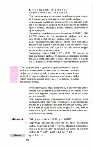 4. У м н о ж е н и е и д е л е н и е
п р и б л и ж е н н ы х з н а ч е н и й .
При умножении и делении приближенных значе­
ний пользуются понятием значащей цифры.
Значащими цифрами называются все верные циф­
ры в десятичной записи приближенного значения,
кроме нулей, стоящих перед первой отличной от
нуля цифрой.
Например, приближенные значения 0,00321; 120;
0,0760 имеют по три значащих цифры; а в чис­
лах 36,23 и 206,30 все цифры значащие.
Если положительные целые числа или конечные
десятичные дроби с записаны в стандартном виде,
т. е. в виде с - а ■ 10*, где 1 < а < 10, то все цифры
числа а будут значащими.
Например, числа 8,03 • 10"5 и 2,70 • 106 имеют по
три значащие цифры. С помощью понятия относи­
тельной погрешности можно обосновать п р а в и ­
л о 2, которым пользуются в практической работе:
При умножении и делении приближенных значе­
ний в произведении и частном оставляют столько
цифр (не считая нулей, стоящих перед первой от­
личной от нуля цифрой), сколько значащих цифр
имеет приближенное значение с меньшим числом
значащих цифр.
Руководствуясь этим правилом, в результате умно­
жения или деления приближенных значений полу­
чают все верные цифры (возможно, за исключени­
ем последней).
При выполнении умножения или деления двух
приближений разумно округлить приближенное
значение с большим числом значащих цифр, оста­
вив в нем на одну значащую цифру больше, чем их
имеется в приближенном значении с меньшим чис­
лом значащих цифр.
Задача 5 Найти ху, если х ~ 0,69, у ~ 2,3857.
► Округлив второй множитель до трех значащих
цифр, получим 2,3857 ~ 2,39. Найдем произведе­
ние ху и результат округлим до двух значащих
цифр: ху ~ 0,69 • 2,39 = 1,6491 ~ 1,6.
Ответ ху = 1 , 6 . <]
66
 