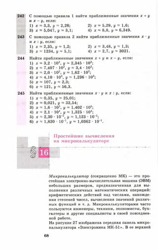 242 С помощью правила 1 найти приближенные значения х + у
и х - у, если:
1) х ~ 3,3, у = 2,28; 2) х ~ 5,29, у ~ 1,6;
3) х ~ 5,047, у ~ 3,1; 4) х ~ 8,8, у ~ 6,349.
243 С помощью правила 2 найти приближенные значения х ■у
и х : у, если:
1) х ~ 2,35, у ~ 1,2; 2) х ~ 3,48, у * 1,3;
3) х = 1234, у ~ 5,1; 4) х = 2,7, у ~ 3021.
244 Найти приближенные значения х + у и х - у, если:
1) х ~ 3,2 • 103, у ~ 2,345 • 103;
2) х ~ 7,407 • 102, у ~ 3,4 • 102;
3) х = 2,0 • 102, у ~ 1,62 •102;
4) х « 4,10 ■ 103, у = 1,236 •103;
5) х ~ 107, у ~ 2,3;
6) х ~ 121, у ~ 56,3.
245 Найти приближенные значения х • у и х : у, если:
1) х = 0,35, у ~ 25,01;
2) х ~ 0,021, у ~ 32,54;
3) х = 1,6 • 105, у ~ 1,402 • 105;
4) х « 2,1 • 10 у ~ 1,325 • 104;
5) х * 2,30 • 10“2, у ~ 1,123 • 10~2;
6) х « 1,820 • 10'1, у ~ 1,0362 • 10"1.
Простейшие вычисления
на микрокалькуляторе
Микрокалькулятор (сокращенно М К) — это про­
стейшая электронно-вычислительная машина (ЭВМ)
небольших размеров, предназначенная для вы­
полнения различных математических операций:
арифметических действий над числами, нахожде­
ния степеней чисел, вычисления значений различ­
ных функций и т. д. Микрокалькуляторами часто
пользуются инженеры, техники, экономисты, бух­
галтеры и другие специалисты в своей повседнев­
ной работе.
На рисунке 27 изображена передняя панель микро­
калькулятора «Электроника МК-51». В ее верхней
68
 