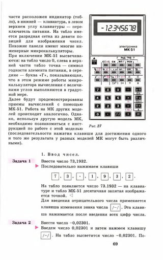 І- іг .З Ч 5 Б 1 8
Іэлектроника
М К 5 1
части расположен индикатор (таб­
ло), в нижней — клавиатура, в левом
верхнем углу клавиатуры — пере­
ключатель питания. На табло име­
ется разрядная сетка из девяти по­
зиций для изображения чисел.
Похожие панели имеют многие ин­
женерные микрокалькуляторы.
При включении МК-51 высвечива­
ются: на табло число 0, слева в верх­
ней части табло точка — символ
годности элемента питания, в сере­
дине — буква «Г» , показывающая,
что в этом режиме работы микро­
калькулятора вычисления с величи­
нами углов выполняются в градус­
ной мере.
Далее будут продемонстрированы
приемы вычислений с помощью
МК-51. Работа на МК других моде­
лей происходит аналогично. Одна­
ко, используя другую модель МК,
необходимо познакомиться с инст­
рукцией по работе с этой моделью
(последовательности нажатия клавиши для достижения одного
и того же результата у разных моделей МК могут быть различ­
ными).
▲ РАД гр д 3
в С(Сб]
ш
с к
т
в п :
т
РЕЖ
т
р
&
Ш
ІП » '
в
• »»»
т
ЫП
т
§1
&
т -
V *
а
ї х
к її
а а
п і
ш
ш
ш
п
[В]
и
ш
Щ
1 1 В
■ т ^
о
■ ■
Рис. 27
Задача 1
1. В в о д ч и с е л .
Ввести число 73,1932.
Последовательно нажимаем клавиши
И- И’И’Ш- И’и* и-
На табло появляется число 73.1932 — на клавиа­
туре и табло МК-51 десятичная запятая изобража­
ется точкой. <3
Для введения отрицательного числа применяется
клавиша изменения знака числа |/-/ |. Эта клави­
ша нажимается после введения всех цифр числа.
Задача 2 Ввести число -0,02301.
Введем число 0,02301 и затем нажмем клавишу
I/ - / |. На табло высветится число -0,02301. По-
69
 