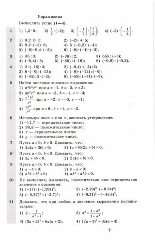 Упражнения
Вычислить устно (1— 4).
1 1) 1,2-6; 2) | - (-2 ); 3 ) [ - ±
2 1) 0 ,2 -6 -5 ; 2) (-2 )-4 -5 ;
3) 0,2 (-5 )-6 ; 4) 5 -(-0 ,2 ) - (-4 );
5) (-6 )-0 ,4 -(-5 ); 6) (- 6 ) •(-4 ) ■(-3 ).
3 1) 3 6 :3 ; 2) (-3 6 ): 2; 3) 655 : (-5 );
4) (-0 ,4 ): 8; 5)(-8 0 ): (-1 6 ); 6) (-0 ,9 ): (-0,3).
4 1) 2 •( —15):3; 2) (-0 ,4 ) •(-5 ): 2;
3) 6 •( - 8 ) : ( —12); 4) (-6 ) - (-1 2 ):(-8 );
5) (-4 5 ): 3- (-2 ); 6) (-5 5 ):(-1 1 ) ■(-3 ).
5 Найти числовое значение выражения:
1) а3Ь2с 2 при а = -1, Ь - -3, с = 2;
2) аЬ3с 2 при о = -2 , Ь = -1 , с = -3;
Я3/)2
3) при а = -2 , Ь = -3, с = -1;
с3
4) при а = 8, Ь = -1, с = -2 .
с2
6 Используя знак > или < , записать утверждение:
1) -11,7 — отрицательное число;
2) 98,3 — положительное число;
3) х — отрицательное число;
4) у — положительное число.
7 Пусть а > 0, Ь > 0. Доказать, что:
1) 2а(а + ЗЬ)>0; 2) (а + Ь){2а + Ь) > 0.
8 Пусть а < 0, Ь < 0. Доказать, что:
1) За + 46 < 0; 2) 2 а (а + 6 )> 0 .
9 Пусть а > 0, Ь < 0. Доказать, что:
1) а - Ь > 0; 2) Ь - а < 0;
3) а2Ь + Ь3 < 0; 4) аЬ3+ а3Ь < 0.
10 Не вычисляя, выяснить, положительно или отрицательно
значение выражения:
1) (-1 7 )• (-1.281)2; 2) (-2 ,2 3 )3•(-0 ,5 4 )5;
3) (-0 ,3 7 )3+ ( —2,7)5; 4) (-3.21)2- ( - 4 5 , 4)3.
11 Доказать, что при любом а значение выражения положи­
тельно:
! ) 2 т~1’ 2) а 2 + - г 4 ;
аг +1 1+ а*
3) (За + 2)2- 6а(а + 2); 4) (2а - З)2- За(а - 4).
7
 