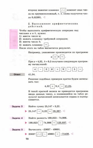 вторное нажатие клавиши [ /-/ |изменит знак чис­
ла на противоположный, т. е. снова получится чис­
ло 0,02301. <]
2. В ы п о л н е н и е а р и ф м е т и ч е с к и х
д е й с т в и й .
Чтобы выполнить арифметическую операцию над
числами а и Ь, нужно:
1) ввести число а;
2) нажать клавишу требуемой операции;
3) ввести число Ь;
4) нажать клавишу |= |.
После этого на табло высветится результат.
Например, умножение производится по программе
а0 6Н '
При а = 4,32, Ь = 9,5 получаем следующую програм­
му вычислений:
Ш И И 0 0 И И Ш И -
Ответ 41,04.
Решение подобных примеров кратко будем записы­
вать так:
4,32 [ Т ] 9,5 Р~| 41,04.
В такой краткой записи не приводится программа
ввода данных чисел, а появившийся на табло ре­
зультат вычислений записывается справа и подчер­
кивается.
Задача 3 Найти сумму 25,147 + 3,22.
► 25,147 [ Т ] 3,22 [ Г ] 28,367. <
Задача 4 Найти разность 198,023-74,986.
► 198,023 [2^] 74,986 123,037. <3
Задача 5 Вычислить -256 37-49 801.
► 25637 |/-/ |Р^| 49801 р~| -75438. <3
70
 