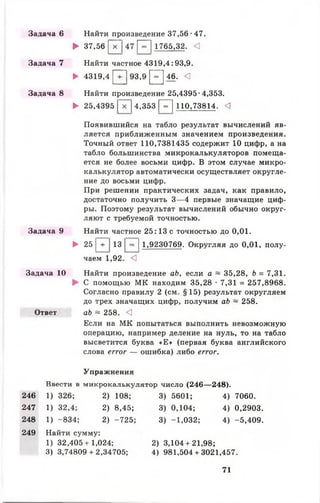Задача 6 Найти произведение 37,56 •47.
► 37,56 |~х~] 47 Р~| 1765,32. <
Задача 7 Найти частное 4319,4:93,9.
► 4319,4 [ 7 ] 93,9 [ Г ] 46. <
Задача 8 Найти произведение 25,4395-4,353.
► 25,4395 | ~ х ~ ] 4,353 Р ~ ] 110,73814. <3
Появившийся на табло результат вычислений яв­
ляется приближенным значением произведения.
Точный ответ 110,7381435 содержит 10 цифр, а на
табло большинства микрокалькуляторов помеща­
ется не более восьми цифр. В этом случае микро­
калькулятор автоматически осуществляет округле­
ние до восьми цифр.
При решении практических задач, как правило,
достаточно получить 3— 4 первые значащие циф­
ры. Поэтому результат вычислений обычно округ­
ляют с требуемой точностью.
Задача 9 Найти частное 25:13 с точностью до 0,01.
► 25 |+ |13 |= |1,9230769. Округляя до 0,01, полу­
чаем 1,92. <]
Задача 10 Найти произведение ab, если а ~ 35,28, b = 7,31.
► С помощью МК находим 35,28 • 7,31 = 257,8968.
Согласно правилу 2 (см. §15) результат округляем
до трех значащих цифр, получим ab ~ 258.
Ответ ab ~ 258. <1
Если на МК попытаться выполнить невозможную
операцию, например деление на нуль, то на табло
высветится буква «Е » (первая буква английского
слова error — ошибка) либо error.
Упражнения
Ввести в микрокалькулятор число (246— 248).
246 1) 326; 2) 108;
247 1)
сі
со
2) 8,45;
248 1) -834; 2) -725
249 Найти сумму:
1) 32,405 + 1,024;
3) 3,74809 + 2,34705;
3) 5601; 4) 7060.
3) 0,104; 4) 0,2903.
3) -1,032; 4) -5,409.
2) 3,104+21,98;
4) 981,504 + 3021,457.
71
 