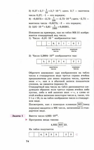 Задача 1
3) 0,27 = 2,7 ■^ = 2,7 • 1 0 '1; здесь 2,7 — мантисса
числа 0,27; -1 — его порядок;
4) -0,0275 = - 2 , 7 5 - ^ = -2 ,7 5 -10 2; здесь-2,75 —
мантисса числа -0,0275; -2 — его порядок;
5) 3,81-10-3= 3,81-
1000
= 0,00381.
Покажем на примерах, как на табло МК-51 изобра­
жается стандартный вид числа.
1) Число -8 ,3 1 -10“7 изображается так:
- 8. 3 1 - 0 7
мантисса
числа
порядок
числа
:ло 5,3894-1021 изображается так:
5. 3 8 9 4 2 1
мантисса
числа
порядок
числа
Обратите внимание: при изображении на табло
числа в стандартном виде третья справа ячейка
предназначена для знака порядка числа, причем
знак « + », как и в обычной записи показателя
степени, не пишется (пример 2).
Стандартный вид числа на табло распознается сле­
дующим образом: если третья справа ячейка либо
пустая, либо в ней записан знак « - » , а слева от
этой ячейки записано некоторое число а, такое, что
1 < а < 10, то на табло изображено число в стандарт­
ном виде.
(вводВППосмотрите, как с помощью клавиши
порядка) вводятся в МК числа, записанные в стан­
дартном виде.
Ввести число 4,935-1023.
► Программа ввода такова:
4,935
На табло получается
ВП 23.
4. 9 3 5 2 3
74
 