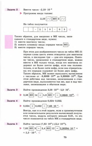 Задача 2 Ввести число -2,59 • 10 3
► Программа ввода такова:
2,59 /-/
На табло получается
ВП З
- 2. 5 9 - 0 3
ВП
Таким образом, для введения в МК числа, запи­
санного в стандартном виде, нужно:
1) ввести мантиссу числа;
2) нажать клавишу ввода порядка числа
3) ввести порядок числа.
При этом для изображенного числа на табло МК-51
первые слева шесть ячеек отводятся для мантиссы
числа, а последние три — для его порядка. Поэто­
му число, записанное в стандартном виде, можно
ввести в МК только тогда, когда его мантисса со­
держит не более шести цифр, если она положи­
тельна, и не более пяти цифр, если она отрицатель­
на; его порядок содержит не более двух цифр.
Таким образом, МК может выполнять вычисления
с числами от -9,9999 1 0 " до 9,99999-10". При
этом действия над числами, записанными в стан­
дартном виде, выполняются так же, как и над чис­
лами, записанными в обычном виде.
Задача 3 Найти произведение 3,56 • 1014 •5,8 • 107.
► 3,56 [ВП| 14 [~х~| 5,8 [І Ї Ї ] 7 |"^~| 2,0648 •1022■ <1
Задача 4 Найти произведение 0,024-0,032.
► 0,024 [~х~| 0,032 7,68 •10-*. <
Всегда, как и в этой задаче, если в промежуточном
или окончательном результате вычислений получа­
ется число, модуль которого меньше 0,01, то это
число появляется на табло МК в стандартном виде.
Задача 5 Найти частное (7 ,8 3 -109) :(3,4 - 1012).
► 7,83 [в п ] 9 [Т | 3,4 [ВП] 12 2,30294 Ю ' 3 «
* 2,3 • 10-3. <]
75
 