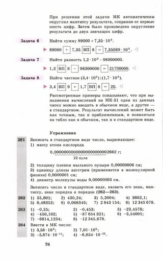 При решении этой задачи МК автоматически
округлил мантиссу результата, сохранив ее первые
шесть цифр. Затем было произведено округление
результата до двух значащих цифр.
Задача 6 Найти сумму 89000 + 7,35-108.
► 89000 [ 7 ] 7,35 [в п ] 8 7,35089-108. <1
Задача 7 Найти разность 1,2 • 108- 98300000.
► 1,2 [1 Е ] 8 Р~| 98300000 р~| 21700000. <3
Задача 8 Найти частное (3 ,4 -109):(1 ,7 -1 0 8).
► 3 , 4 [ в п ] 9 [ Т ] 1 , 7 [ в п ] 8 [ = ] 2 0 . <1
Рассмотренные примеры показывают, что при вы­
полнении вычислений на МК-51 одни из данных
чисел можно вводить в обычном виде, а другие —
в стандартном. Результат вычислений может быть
как точным, так и приближенным, и появляться
на табло как в обычном, так и в стандартном виде.
Упражнения
261 Записать в стандартном виде число, выражающее:
1) массу атома кислорода
0,0000000000000000000000 2662 г;
22 нуля
2) толщину пленки мыльного пузыря 0,00000006 см;
3) единицу длины ангстрем (применяется в молекулярной
физике) 0,0000001 см;
4) диаметр молекулы воды 0,00000003 см.
Записать число в стандартном виде, назвать его знак, ман­
тиссу, знак порядка и порядок (262— 263).
262 1) 35,801; 2) 430,24; 3) 5,2004; 4) 3602,1;
5) 0,48352; 6) 0,068345; 7) 2 843 154; 8) 12 345 678.
263 1) -0,35; 2) -0,453; 3) -23,4578;
4) -450,102; 5) -87 654 321; 6) -3,54001;
7) -6814,1234; 8) -12 345,678.
264 Ввести в МК число:
1) 3,58 ■108; 2) 7,01-109;
3) -5 ,8 7 4 -10 й ; 4) -6 ,8 5 4 -Ю "23.
76
 