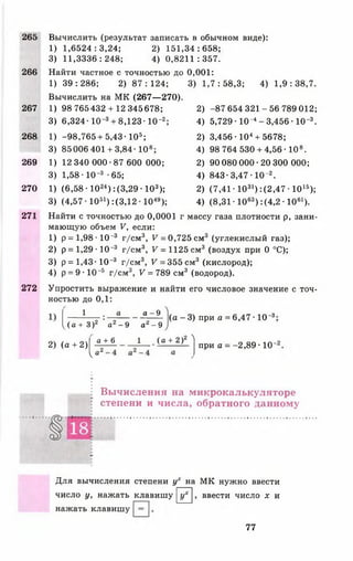 265 Вычислить (результат записать в обычном виде):
1) 1,6524:3,24; 2) 151,34:658;
3) 11,3336:248; 4) 0,8211:357.
266 Найти частное с точностью до 0,001:
1) 39:286; 2) 87:124; 3) 1,7:58,3; 4) 1,9:38,7.
Вычислить на МК (267— 270).
267 1) 98 765432 + 12 345678; 2) -87 654 3 2 1 -5 6 789 012;
3) 6,324-10-з + 8,123-10"2; 4) 5,729 • Ю "4- 3,456 •10"3.
268 1) -98,7 65 +5 ,4 3-105; 2) 3,456 • 104+ 5678;
3) 85006 401 + 3,84-108; 4) 98 764 530 + 4,56 • 108.
269 1) 12 340 000-87 600 000; 2) 90 080 000-20 300 000;
3) 1 , 5 8 - Ю- з -65; 4) 843- 3,47 •10"2.
270 1) (6,58• 1024):(3 ,2 9 • 103); 2) (7 ,4 1 -1031) :(2,47• 1015);
3) (4,57 • 1051) :(3,12 •1049); 4) (8 ,3 1 -1063) : (4,2 - 1061).
271 Найти с точностью до 0,0001 г массу газа плотности р, зани­
мающую объем V, если:
1) р=1 ,9 8 -1 0 "3 г/см3, V = 0,725 см3 (углекислый газ);
2) р = 1,29 •10"3 г/см3, V = 1125 см3 (воздух при 0 °С);
3) р = 1,43-10-з г/см3, У = 355см3 (кислород);
4) р = 9 •10"5 г/см3, V = 789 см3 (водород).
272 Упростить выражение и найти его числовое значение с точ­
ностью до 0,1:
1 . а а - 9
^(а + З)2 а2- 9 а'г - 9
2) ( а + 2)
а + 6 1 ( а + 2)2 ^
у « 2'
(а - 3) при а = 6,47 •10*3
при а = -2,89 • 10'
Вычисления на микрокалькуляторе
степени и числа, обратного данному
Для вычисления степени ух на МК нужно ввести
число у, нажать клавишу
нажать клавишу
Г в в е с т и ЧИСЛО X и
77
 