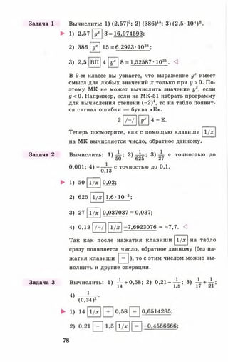 Задача 1
Задача 2
Задача З
Вычислить: 1) (2.57)3; 2) (386)15; 3) (2 ,5 -104) 8.
► 1) 2,57 [у7] 3 = 16,974593;
2) 386 [у7] 15 = 6,2923-1038;
3) 2,5 [вп|4 [у7 ! 8 = 1,52587 • 1035. <1
В 9-м классе вы узнаете, что выражение ух имеет
смысл для любых значений х только при у > 0 . По­
этому МК не может вычислить значение ух, если
у < 0. Например, если на МК-51 набрать программу
для вычисления степени (—2)4, то на табло появит­
ся сигнал ошибки — буква «Е».
1 - І Г 4 = Е.
1/хТеперь посмотрите, как с помощью клавиши
на МК вычисляется число, обратное данному.
Вычислить: 1) 2 ) - ^ - ; 3 ) с точностью до
50 625 27
0,001; 4) -
0,13
с точностью до 0,1.
► 1) 50
2) 625
1/х
1/х
0, 02;
1,6 - 10-3;
3) 27 11/х |0,037037 ~ 0,037;
4) 0,13 |/-/ 111/х I-7,6923076 ~ -7,7. <!
Так как после нажатия клавиши 1/х на табло
сразу появляется число, обратное данному (без на-
жатия клавиши то с этим числом можно вы­
полнить и другие операции.
Вычислить: 1) -^-- + 0,58; 2) 0,21 — ; 3) +
14 1 ,5 1/
4)
(0,34 )2
78
 