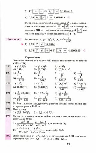 3) 1 7 11/ х11 + |2 1 11/х11 = |0,1064425;
4) 0,34 11/х |[у 7] 2 |~^~| 8,650519. <
Вычисление значений выражения х 2 можно выпол­
нять с помощью клавиш |Г |и |х 2 | (в некоторых
моделях МК не требуется перед клавишей |х 2 | на­
жимать клавишу перехода режима |Е |).
Задача 4 Вычислить: 1) (3,78)2; 2) (1,58)2+ —— .
Упражнения
Записать показания табло МК после выполнения действий
(273— 276).
2 7 3 1 ) (1 7 , 2 )2; 2 ) ( 2 3 , 4 ) 2; 3 ) 4 5 3 2;
4 ) 1 5 9 2; 5 ) (0 ,7 8 )2; 6 ) (0 ,0 1 4 1 )2.
2 7 4 1)
1
1 7 ’ 2)^: 3 )
_ 1 .
23 ’
4 )
1 .
1 4 ’
5 )
1
6 ) 1 • 7 )
1
8 )
1
3 ,7 8 ’ ' 8 ,1 2 ’ 0 ,0 1 3 ’ 0,081
2 7 5 1) 1 2 3; 2 ) 2 13; 3 ) ( 1 , 4 8 ) 5; 4 ) (3 , 7 1 ) 5;
5)
О
О
СО
6 ) (0 ,0 8 2 )6; 7 )
1
8 )
1
(0 ,1 5 )2 ’ (0 ,4 2 )2 '
2 7 6 1 ) 0 ,2 8 1 ; 2 ) 0 , 3 7 - - ^ ;
1о
3 ) ± + ± .
71 6 3 ’
4 )
1 1
0,17 0 ,2 3 ’
5 ) — : — ;
3,4 6 ,3
6 )
1 1
0,28 0,43
277 Найти площадь квадратного участка земли, если длина его
стороны равна 1915 м.
278 Вычислить:
1) (3,2• 107)3; 2) (9 ,2 3 -10~7)3.
279 Упростить выражение и найти его числовое значение с точ­
ностью до 0,01:
1  9 а2-1 6 а2 - 6 а + 9
1) -------------------- ;--------;-------— при а = 0,0478;
(За + 4)(а - З )2 За3 - 4 а 2
оч 462 - 26 + 1 863 + 1 ь _______
2) — ---------- — : — ------- г при 6 = 0,1385.
(26 + 1)63 4 6 + 4 6 + 6
280 Дана функция у = х 3. Найти с точностью до 0,01 значения
функции при х = —1,11; -3,111; 1,21; 2,31.
79
 