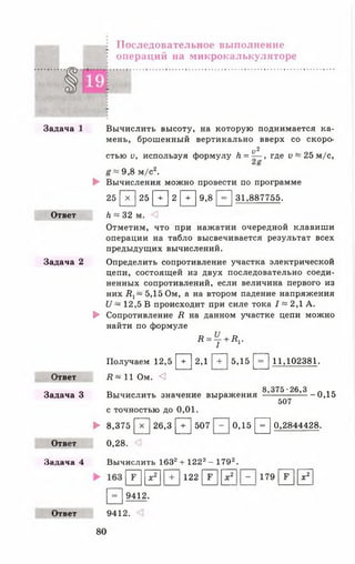 Последовательное выполнение
в операций на микрокалькуляторе
Задача 1
Ответ
Задача 2
Ответ
Задача 3
Ответ
Задача 4
Ответ
Вычислить высоту, на которую поднимается ка­
мень, брошенный вертикально вверх со скоро-
V 2
стью о, используя формулу Л = — , где V ~ 25 м/с,
9,8 м/с2.
► Вычисления можно провести по программе
25 [>Г] 25 [ Т ] 2 [ Т ] 9,8 [ ^ ] 31,887755.
Л * 32 м.
Отметим, что при нажатии очередной клавиши
операции на табло высвечивается результат всех
предыдущих вычислений.
Определить сопротивление участка электрической
цепи, состоящей из двух последовательно соеди­
ненных сопротивлений, если величина первого из
них В 1~ 5,15 0м, а на втором падение напряжения
и ~ 12,5 В происходит при силе тока / = 2,1 А.
► Сопротивление Д на данном участке цепи можно
найти по формуле
Д = ^ + Д,.
Получаем 12,5 [ Т ] 2,1 [ Т ] 5,15 [ = ] 11,102381.
Я ~ 11 Ом. <
8,375-26,3
Вычислить значение выражения
с точностью до 0,01.
507
-0 ,1 5
► 8,375 [ х ] 26,3 [ + ] 507 0,15 [ £ ] 0,2844428.
0,28.
Вычислить 1632+ 1222- 1792.
1г 1
|X2 | +
1221г 1
I*2 -
179 г 1
|х2
[~=~| 9412.
9412.
80
 