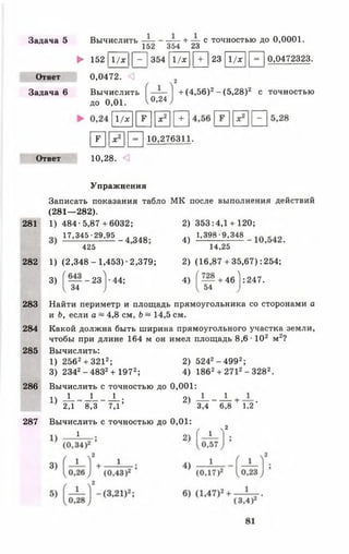 Задача 5 Вычислить — -------- -— )- — с точностью до 0,0001.
152 354 23 _____ _____
► 152 11/х |Р~| 354 11/х [ | Т ] 23 |1/х |р~| 0,0472323.
Ответ 0,0472. 2
Задача 6 Вычислить — + (4,56)2- (5,28)2 с точностью
до 0,01. V0-24
 1 / х  м |х2|1+ 1
Г 7 1 И П 10.276311-
Ответ 10,28.
Упражнения
Записать показания табло МК после выполнения действий
(281— 282).
281 1) 484-5,87+6032; 2) 353:4,1 + 120;
I7.34S-29_.95 _ 4 348 4) 1,398-9.348 _ _
425 14,25
282 1) (2,348-1,453)-2,379; 2) (16,87 + 35,67): 254;
3) ( — -2з1-44; 4) [ — + 46 1:247.
Ч 34 ) I 54
283 Найти периметр и площадь прямоугольника со сторонами а
и Ь, если а ~ 4,8 см, Ь ~ 14,5 см.
284 Какой должна быть ширина прямоугольного участка земли,
чтобы при длине 164 м он имел площадь 8,6 •102 м2?
285 Вычислить:
1) 2562+ 3212; 2) 5242-4 9 9 2;
3) 2342- 4832+ 1972; 4) 1862+ 2712- 3282.
286 Вычислить с точностью до 0,001:
14 _! 1 L • 2) ^ к +
’ 2,1 8 ,3 7 ,1 ’ 3,4 6 ,8 1 ,2 '
287 Вычислить с точностью до 0,01:
/ ч2
1 „ ч [ 1
 