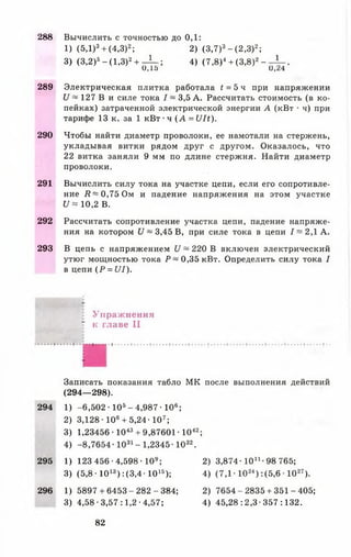 288 Вычислить с точностью до 0,1:
1) (5,1)3+ (4,3)2; 2) (3,7)3- (2,3)2;
3) (3,2)5-(1 ,3 )2+ - 1 - ; 4) (7,8)4+ (3,8)2- - ± - .
U , 1 5 U , z 4
289 Электрическая плитка работала t = 5 ч при напряжении
U ~ 127 В и силе тока I ~ 3,5 А. Рассчитать стоимость (в ко­
пейках) затраченной электрической энергии А (кВт • ч) при
тарифе 13 к. за 1 кВт •ч ( А = U lt).
290 Чтобы найти диаметр проволоки, ее намотали на стержень,
укладывая витки рядом друг с другом. Оказалось, что
22 витка заняли 9 мм по длине стержня. Найти диаметр
проволоки.
291 Вычислить силу тока на участке цепи, если его сопротивле­
ние R ~ 0,75 Ом и падение напряжения на этом участке
U « 10,2 В.
292 Рассчитать сопротивление участка цепи, падение напряже­
ния на котором U ~ 3,45 В, при силе тока в цепи 1 ~ 2,1 А.
293 В цепь с напряжением U ~ 220 В включен электрический
утюг мощностью тока Р ~ 0,35 кВт. Определить силу тока I
в цепи (Р = U I).
Упраж нения
к главе II
Записать показания табло МК после выполнения действий
(294— 298).
294 1) -6 ,5 0 2 -105- 4,987• 106;
2) 3,128-10«+ 5,24-107;
3) 1,23456 • 1043+ 9,87601 • 1042;
4) -8,76 54 -1031- 1,2345-1032.
295 1) 123 456 -4,598-109; 2) 3,874-10й - 98 765;
3) (5,8 • 1013) :(3 ,4 -1015); 4) (7 ,1 -1024) :(5,6 ■1027).
296 1) 5 8 9 7 +6 4 5 3 -2 8 2 -3 8 4 ; 2) 7654-2835 + 351-405;
3) 4,58-3,57:1,2-4,57; 4) 45,28:2,3-357:132.
82
 