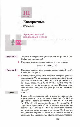 Задача 1
Задача 2
Ответ
IIIглава
Квадратные
корни
Арифметический
квадратный корень
Сторона квадратного участка земли равна 12 м.
Найти его площадь 5.
► Площадь участка равна квадрату его стороны:
в = 122= 144 (м2). <1
Площадь квадратного участка земли равна 81 дм2.
Найти его сторону.
► Предположим, что длина стороны квадрата равна х
дециметрам. Тогда площадь участка равна х 2 квад­
ратным дециметрам. Так как по условию эта
площадь равна 81 дм2, то х2= 81. Длина стороны
квадрата — положительное число. Положитель­
ным числом, квадрат которого равен 81, является
число 9.
9 дм. <]
В задаче 2 требовалось найти число х, квадрат ко­
торого равен 81, т. е. решить уравнение х 2= 81. Это
уравнение можно записать в виде х 2- 81 = 0 или
(х - 9 )(х + 9) =0 , откуда = 9, х2= -9 . Числа 9 и -9
обращают уравнение х2= 81 в верное числовое ра­
венство, т. е. 92= 81 и (- 9 )2= 81. Эти числа называ­
ют квадратными корнями из числа 81. Один из
квадратных корней — число 9, является положи­
тельным. Его называют арифметическим квадрат-
85
 