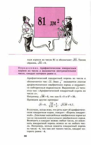 ным корнем из числа 81 и обозначают >/81. Таким
образом, >/8Т = 9.
О п р е д е л е н и е . Арифметическим квадратным
корнем из числа а называется неотрицательное
число, квадрат которого равен а.
Арифметический квадратный корень из числа а
обозначается так: -/а. Знак у[~ называется знаком
арифметического квадратного корня; а называет­
ся подкоренным выражением. Выражение 4а чита­
ется так: «Арифметический квадратный корень из
числа а ».
Например, -у/36 = 6, так как 6 > 0 и 62= 36.
Приведем другие примеры:
7 0 = ° , Щ = | , ^ 0 А 9 = 0 ,7.
В случаях, когда ясно, что речь идет об арифметиче­
ском квадратном корне, говорят: «Корень квадрат­
ный». Действие нахождения квадратного корня из
числа называют извлечением квадратного корня.
Возводить в квадрат можно любые числа, но извле­
кать квадратный корень можно не из любого чис­
ла. Например, нельзя извлечь квадратный корень
из числа -4 , так как нет такого числа, квадрат ко­
торого равен -4 .
86
 