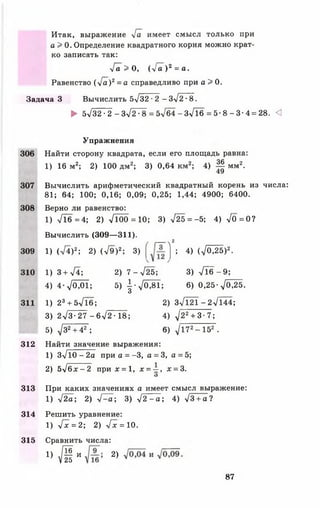 Итак, выражение л/а имеет смысл только при
а > 0. Определение квадратного корня можно крат­
ко записать так:
■іа > О, ( у [ а ) 2 = а.
Равенство ( ' [ а ) 2= а справедливо при а > 0.
Задача 3 Вычислить 5-у/32^2 —Зл/2^8.
► 5>/32 •2 - 3>/278 = 5 л/64-3>/16 = 5 - 8 - 3 - 4 = 2 8 . <1
Упражнения
306 Найти сторону квадрата, если его площадь равна:
1) 16 м2; 2) 100 дм2; 3) 0,64 км2; 4) Щ мм2.
49
307 Вычислить арифметический квадратный корень из числа:
81; 64; 100; 0,16; 0,09; 0,25; 1,44; 4900; 6400.
308 Верно ли равенство:
1) Л б = 4 ; 2) Л 0 0 = 1 0 ; 3) >/25 = -5; 4) >/0=0?
Вычислить (309— 311).
( гтл2
309 1) (>/4)2; 2) (л/9)2; 3) ; 4) (д/0^5)2.
310 1) 3 + ^ 4 ; 2) 7-л/25; 3) - Л б - 9 ;
4) 4 - Д 0 1 ; 5)  - y f 0 M ; 6) 0 ,2 5 -у [0 М .
О
311 1) 23+ 5л/Тб; 2) з7 1 2 1 -2 л/144;
3) 2л/3-27 -6 > / 2 -18; 4) ^/22+ 3- 7;
5) д/32+ 42 ; 6) д/172- 152 .
312 Найти значение выражения:
1) Зл/Ю - 2а при а = -3 , а = 3, а = 5;
2) 5л/бх - 2 п р и х = 1, х = -^, х = 3.
О
313 При каких значениях а имеет смысл выражение:
1) л/2а; 2) л/^а; 3) >/2 - а ; 4) л/З+ а?
314 Решить уравнение:
1) л/х=2; 2) л/х = 10.
315 Сравнить числа:
і} М и 2) и
87
 