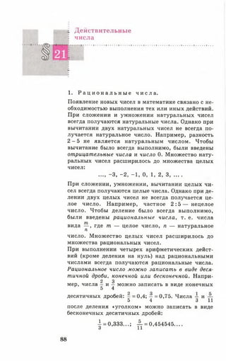 ^ Действительные
. числа
г
1. Р а ц и о н а л ь н ы е ч и с л а .
Появление новых чисел в математике связано с не­
обходимостью выполнения тех или иных действий.
При сложении и умножении натуральных чисел
всегда получаются натуральные числа. Однако при
вычитании двух натуральных чисел не всегда по­
лучается натуральное число. Например, разность
2 - 5 не является натуральным числом. Чтобы
вычитание было всегда выполнимо, были введены
отрицательные числа и число 0. Множество нату­
ральных чисел расширилось до множества целых
чисел:
..., -3 , -2 , -1 , 0, 1, 2, 3.......
При сложении, умножении, вычитании целых чи­
сел всегда получаются целые числа. Однако при де­
лении двух целых чисел не всегда получается це­
лое число. Например, частное 2 : 5 — нецелое
число. Чтобы деление было всегда выполнимо,
были введены рациональные числа, т. е. числа
вида — , где т — целое число, п — натуральное
п
число. Множество целых чисел расширилось до
множества рациональных чисел.
При выполнении четырех арифметических дейст­
вий (кроме деления на нуль) над рациональными
числами всегда получаются рациональные числа.
Рациональное число можно записать в виде деся­
тичной дроби, конечной или бесконечной. Напри-
2 3
мер, числа - и — можно записать в виде конечных
5 4
десятичных дробей: - = 0,4; - = 0,75. Числа - и —
5 4 3 11
после деления «уголком» можно записать в виде
бесконечных десятичных дробей:
■1= 0,333...; — = 0,454545....
3 11
88
 