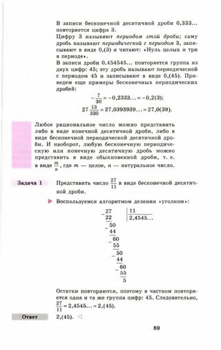 В записи бесконечной десятичной дроби 0,333...
повторяется цифра 3.
Цифру 3 называют периодом этой дроби; саму
дробь называют периодической с периодом 3, запи­
сывают в виде 0,(3) и читают: «Нуль целых и три
в периоде».
В записи дроби 0,454545... повторяется группа из
двух цифр: 45; эту дробь называют периодической
с периодом 45 и записывают в виде 0,(45). При­
ведем еще примеры бесконечных периодических
дробей:
- — = -0,2333... = -0,2(3 );
30
27 — = 27,0393939... = 27,0(39).
330
Любое рациональное число можно представить
либо в виде конечной десятичной дроби, либо в
виде бесконечной периодической десятичной дро­
би. И наоборот, любую бесконечную периодиче­
скую или конечную десятичную дробь можно
представить в виде обыкновенной дроби, т. е.
в виде — , где т — целое, п — натуральное число.
п
27
Задача 1 Представить число — в виде бесконечной десятич­
ной дроби.
► Воспользуемся алгоритмом деления «уголком»:
27
22
50
44
60
55
50
44
60
5 5
~5
11
2,4545...
Ответ
Остатки повторяются, поэтому в частном повторя­
ется одна и та же группа цифр: 45. Следовательно,
= 2,4545... = 2,(45).
2,(45). <
89
 