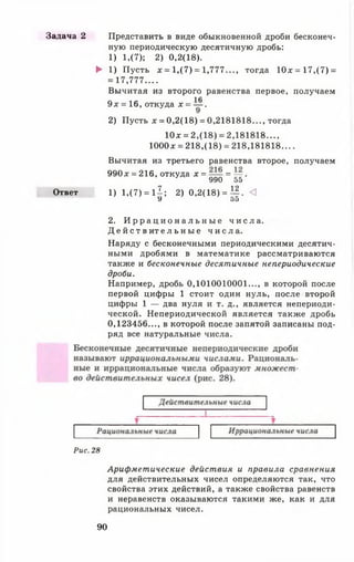 Задача 2 Представить в виде обыкновенной дроби бесконеч­
ную периодическую десятичную дробь:
1) 1,(7); 2) 0,2(18).
► 1) Пусть х = 1,(7) = 1,777..., тогда 10х = 17,(7) =
= 17,777....
Вычитая из второго равенства первое, получаем
1Л
9 х = 16, откуда х = — .
2) Пусть х = 0,2(18) = 0,2181818..., тогда
10х = 2,(18) = 2,181818...,
1000* = 218,(18) = 218,181818....
Вычитая из третьего равенства второе, получаем
990д: = 216, откуда х = = — .
* 990 55
Ответ 1) 1,(7) = 11; 2) 0,2(18) = ±§. О
У 55
2. И р р а ц и о н а л ь н ы е ч и с л а .
Д е й с т в и т е л ь н ы е ч и с л а .
Наряду с бесконечными периодическими десятич­
ными дробями в математике рассматриваются
также и бесконечные десятичные непериодические
дроби.
Например, дробь 0,1010010001..., в которой после
первой цифры 1 стоит один нуль, после второй
цифры 1 — два нуля и т. д., является непериоди­
ческой. Непериодической является также дробь
0,123456..., в которой после запятой записаны под­
ряд все натуральные числа.
Рис. 28
Арифметические действия и правила сравнения
для действительных чисел определяются так, что
свойства этих действий, а также свойства равенств
и неравенств оказываются такими же, как и для
рациональных чисел.
90
 