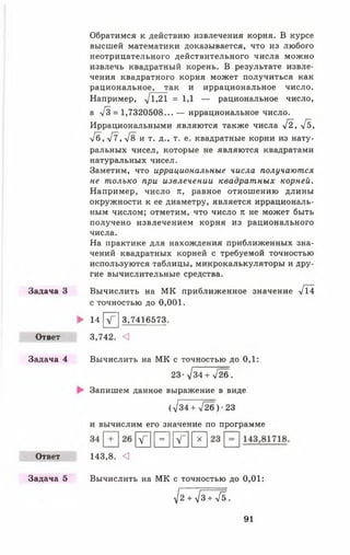 Задача З
Ответ
Задача 4
Ответ
Задача 5
Обратимся к действию извлечения корня. В курсе
высшей математики доказывается, что из любого
неотрицательного действительного числа можно
извлечь квадратный корень. В результате извле­
чения квадратного корня может получиться как
рациональное, так и иррациональное число.
Например, -у/1,21 = 1,1 — рациональное число,
а л/3 = 1,7320508... — иррациональное число.
Иррациональными являются также числа -/2, >[ь,
•Уб, л/7, л/8 и т. д., т. е. квадратные корни из нату­
ральных чисел, которые не являются квадратами
натуральных чисел.
Заметим, что иррациональные числа получаются
не только при извлечении квадрат ных корней.
Например, число к, равное отношению длины
окружности к ее диаметру, является иррациональ­
ным числом; отметим, что число л: не может быть
получено извлечением корня из рационального
числа.
На практике для нахождения приближенных зна­
чений квадратных корней с требуемой точностью
используются таблицы, микрокалькуляторы и дру­
гие вычислительные средства.
Вычислить на МК приближенное значение л/14
с точностью до 0,001.
► 14 V" 3,7416573.
3,742. <
Вычислить на МК с точностью до 0,1:
23--/34 + 726.
Запишем данное выражение в виде
( V34 + -/26 ) •23
и вычислим его значение по программе
И1-Іи н
143,8. <
Вычислить на МК с точностью до 0,01:
■^2 + ^3 + л/б.
91
 