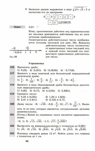 ► Запишем данное выражение в виде ^ 3 + у[ь + 2 и
вычислим его по программе
ы 5 лГ|1= 1И1+ 1
0708079.
Ответ 2,07. <]
Итак, практические действия над иррациональны­
ми числами заменяются действиями над их деся­
тичными приближениями.
Геометрически действительные числа изобража­
ются точками числовой оси (рис. 29). Каждому
^ действительному числу соответству-
-^2 ет единственная точка числовой оси,
-н 1—I I I (-
_ 0 5 5 0 1 2 я и кажД°и точке числовой оси соот­
ветствует единственное действитель­
ное. 29 ное число.
Упражнения
316 Прочитать дробь:
1) 0,(2); 2) 2,(21); 3) 15,3(53); 4) -2,77(3).
317 Записать в виде конечной или бесконечной периодической
десятичной дроби:
1} 2) т^5 ’ 3) 1 : 4) п ; 5) ~ Ь 6) Ч
318 Записать в виде обыкновенной дроби бесконечную десятич­
ную периодическую дробь:
1) 0,(6); 2) 0,(7); 3) 4,1(25); 4) 2,3(81).
319 Сравнить числа:
2) 1,03 и 1,0(3);
4) 3,7(2) и 3,72.
1) 0,35 и 0,(35)
3) 2,41 и 2,4(1)
320 Даны числа: -8 ; --/Тб; -0,3; - | ; 12; V ? ; 0; /?; 1. Выпи-
2 V 9
сать те из них, которые являются: натуральными; целыми;
рациональными.
321 (Устно.) Какие из указанных чисел являются иррациональ­
ными:
-2 ; 1; 0; Л Т ; -Л б ; -1 ,7 ; л/17; -^ 2 2 Ь 1
5
322 Вычислить на микрокалькуляторе с точностью до 0,001:
1) л/8; 2) Л З ; 3) ^ 6 ; 4) /4^3; 5) 6) ^ 0,05.
323 Площадь квадрата равна 12м2. Найти длину его стороны
с точностью до 1 см.
92
 