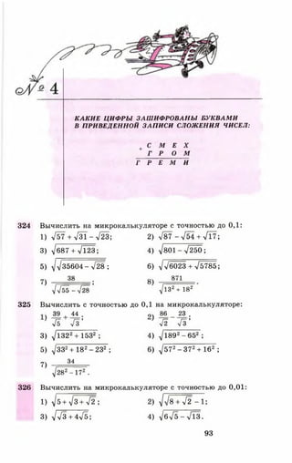К А К И Е Ц И Ф Р Ы З А Ш И Ф Р О В А Н Ы Б У К В А М И
В П РИВ ЕДЕНН О Й ЗАП И СИ СЛОЖ ЕНИЯ ЧИСЕЛ:
+ С М Е X
Г Р О М
Г Р Е М И
324 Вычислить на микрокалькуляторе с точностью до 0,1:
1) л/57 + л/31 - л/23; 2) 787 - л/54 + л/17;
3) V687+ >/123; 4) ^801^7250 ;
5) у1у] 35604- л Ж ; 6) ^ 6 0 2 3 + л/5785;
7) 38 ; 8) 871
^у[55-у[28 ^1з2+ 182
325 Вычислить сточностью до 0,1 на микрокалькуляторе:
39 , 44 . ОЛ 86 23 .
} ^5 7 з ’ ’ Я 4 з ’
3) 71322+ 1532 ; 4) 7189 2- 652 ;
5) V332+ 182-2 3 2 ; 6) 7572- 3 7 2+ 162 ;
7) Л --
д/282 - 172 .
326 Вычислить на микрокалькуляторе с точностью до 0,01:
1 ) ^ 5 + ^ 3 + л/г'; 2 ) д/л/в + л/2 - 1;
3) / У з + ф Д ; 4) 7бл/5-л/13.
93
 
